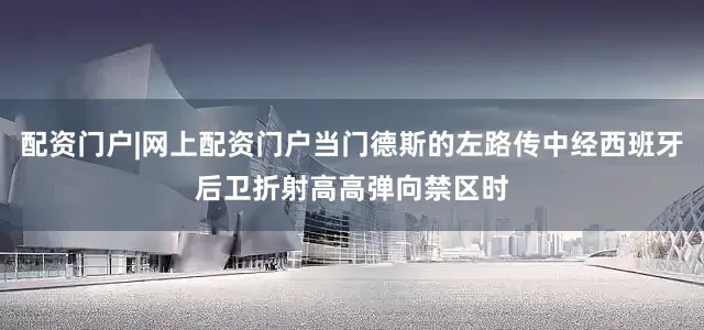 配资门户|网上配资门户当门德斯的左路传中经西班牙后卫折射高高弹向禁区时
