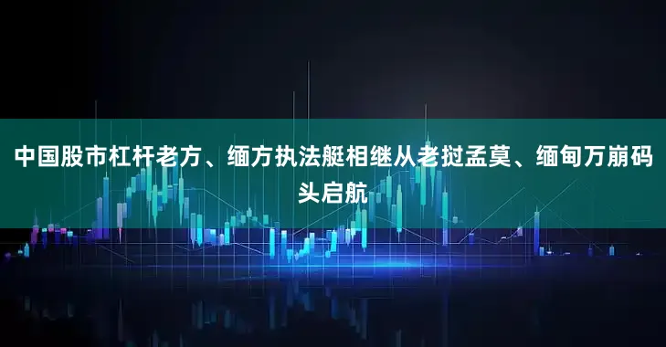 中国股市杠杆老方、缅方执法艇相继从老挝孟莫、缅甸万崩码头启航