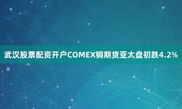 武汉股票配资开户COMEX铜期货亚太盘初跌4.2%