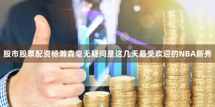 股市股票配资杨瀚森毫无疑问是这几天最受欢迎的NBA新秀