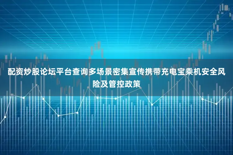 配资炒股论坛平台查询多场景密集宣传携带充电宝乘机安全风险及管控政策