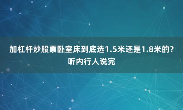 加杠杆炒股票卧室床到底选1.5米还是1.8米的？听内行人说完