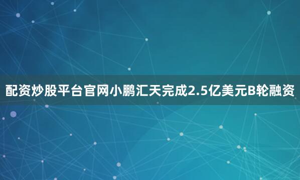 配资炒股平台官网小鹏汇天完成2.5亿美元B轮融资