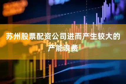 苏州股票配资公司进而产生较大的产能浪费