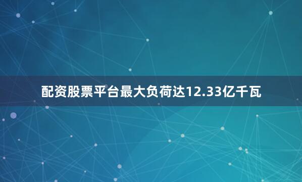 配资股票平台最大负荷达12.33亿千瓦