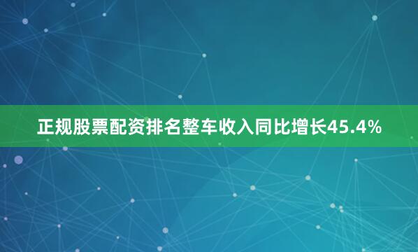 正规股票配资排名整车收入同比增长45.4%